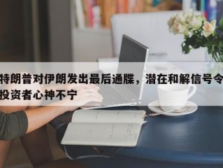 特朗普对伊朗发出最后通牒，潜在和解信号令投资者心神不宁