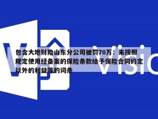 包含大地财险山东分公司被罚70万：未按照规定使用经备案的保险条款给予保险合同约定以外的利益等的词条
