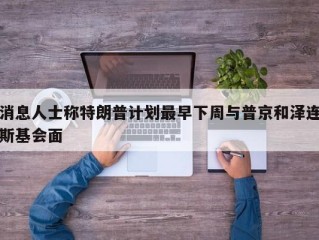 消息人士称特朗普计划最早下周与普京和泽连斯基会面